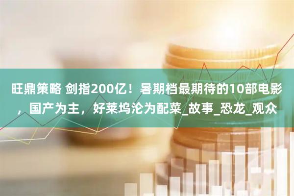 旺鼎策略 剑指200亿！暑期档最期待的10部电影，国产为主，好莱坞沦为配菜_故事_恐龙_观众