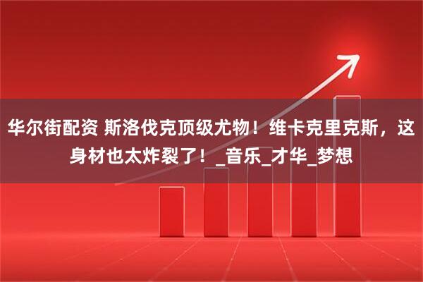 华尔街配资 斯洛伐克顶级尤物！维卡克里克斯，这身材也太炸裂了！_音乐_才华_梦想