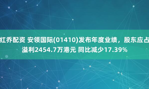 红乔配资 安领国际(01410)发布年度业绩，股东应占溢利2454.7万港元 同比减少17.39%