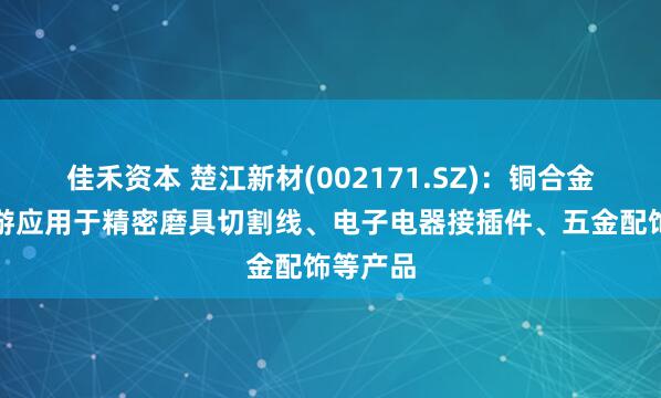 佳禾资本 楚江新材(002171.SZ)：铜合金线材下游应用于精密磨具切割线、电子电器接插件、五金配饰等产品