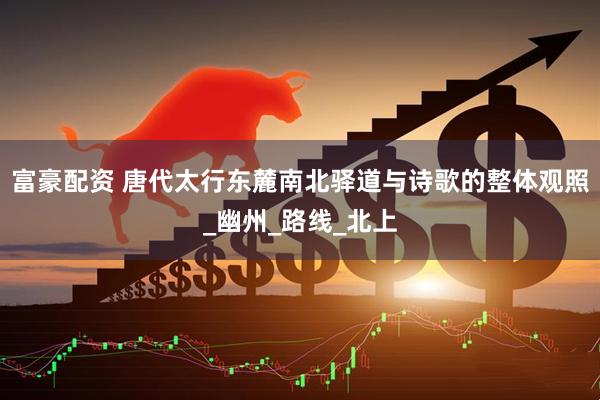富豪配资 唐代太行东麓南北驿道与诗歌的整体观照_幽州_路线_北上