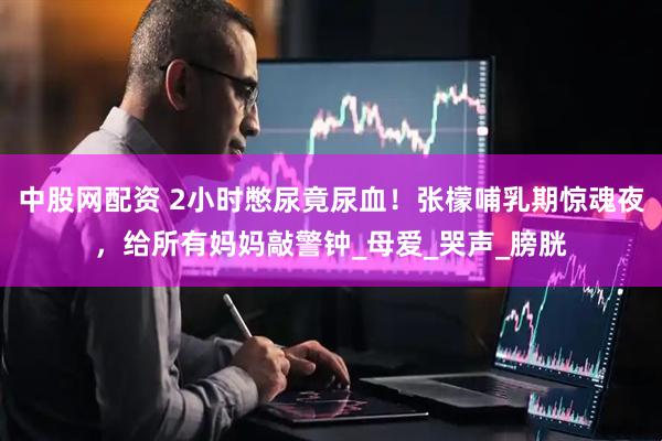 中股网配资 2小时憋尿竟尿血！张檬哺乳期惊魂夜，给所有妈妈敲警钟_母爱_哭声_膀胱