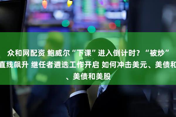 众和网配资 鲍威尔“下课”进入倒计时？“被炒”押注直线飙升 继任者遴选工作开启 如何冲击美元、美债和美股