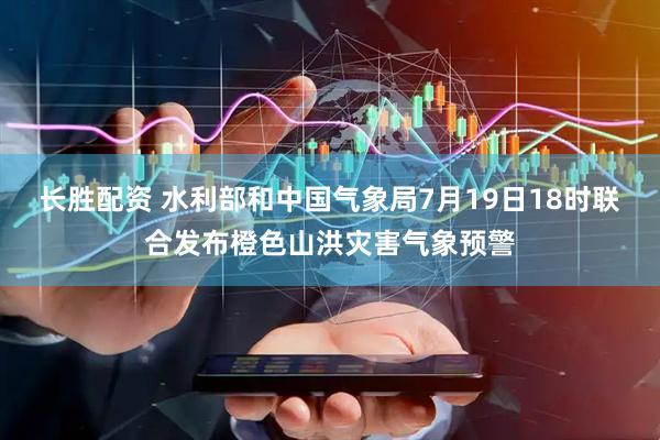 长胜配资 水利部和中国气象局7月19日18时联合发布橙色山洪灾害气象预警