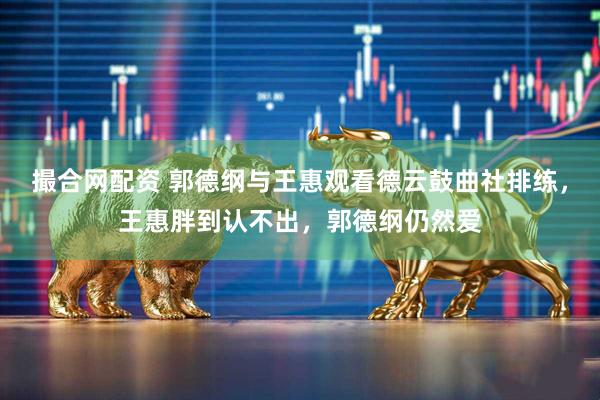 撮合网配资 郭德纲与王惠观看德云鼓曲社排练，王惠胖到认不出，郭德纲仍然爱
