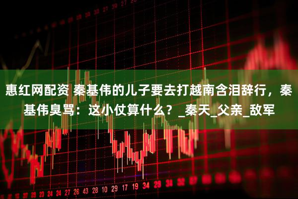 惠红网配资 秦基伟的儿子要去打越南含泪辞行，秦基伟臭骂：这小仗算什么？_秦天_父亲_敌军