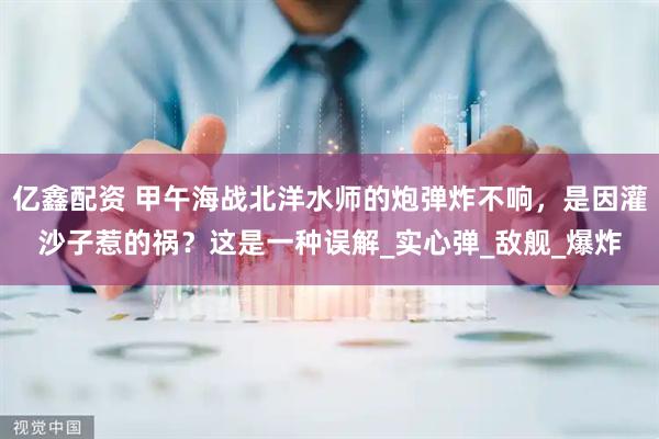 亿鑫配资 甲午海战北洋水师的炮弹炸不响，是因灌沙子惹的祸？这是一种误解_实心弹_敌舰_爆炸