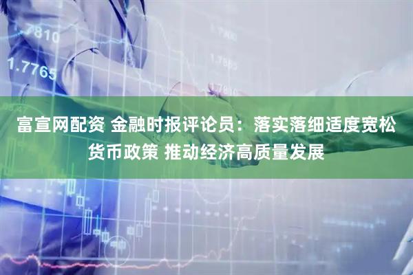 富宣网配资 金融时报评论员：落实落细适度宽松货币政策 推动经济高质量发展