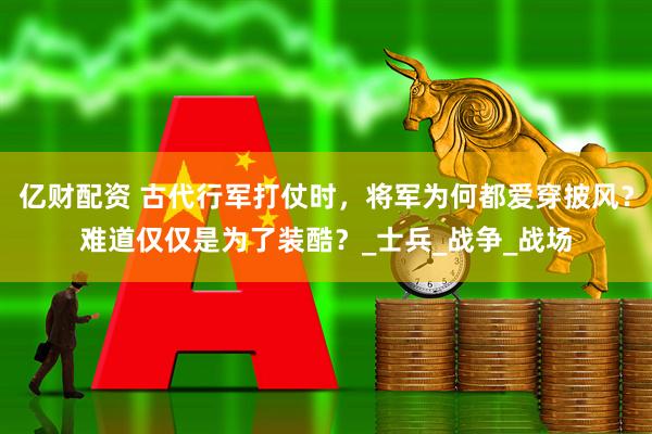 亿财配资 古代行军打仗时，将军为何都爱穿披风？难道仅仅是为了装酷？_士兵_战争_战场