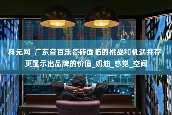 科元网  广东帝百乐瓷砖面临的挑战和机遇并存，更显示出品牌的价值_奶油_感觉_空间