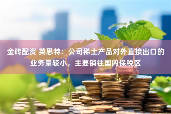 金砖配资 英思特：公司稀土产品对外直接出口的业务量较小，主要销往国内保税区