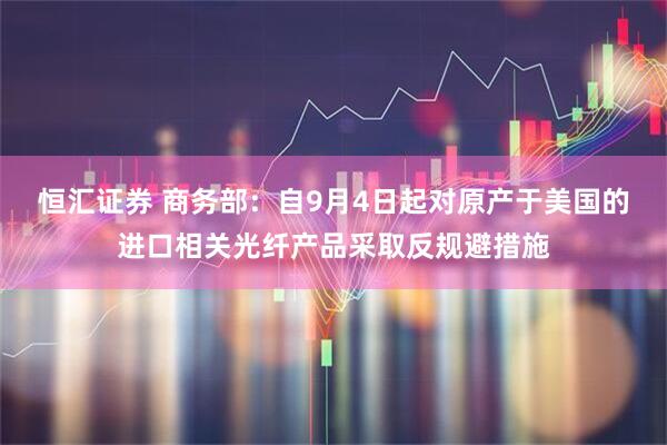恒汇证券 商务部：自9月4日起对原产于美国的进口相关光纤产品采取反规避措施