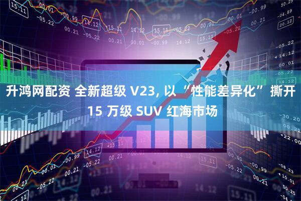 升鸿网配资 全新超级 V23, 以 “性能差异化” 撕开 15 万级 SUV 红海市场