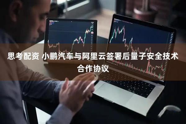 思考配资 小鹏汽车与阿里云签署后量子安全技术合作协议